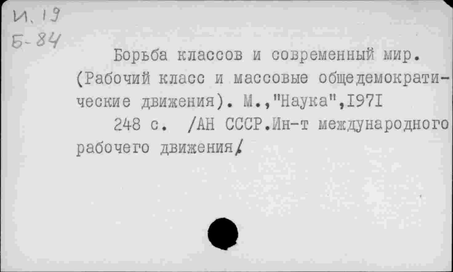 ﻿И. 15
Б
Борьба классов и современный мир.
(Рабочий класс и массовые общедемократи-
ческие движения). М.,’’Наука”, 1971
248 с. /АН СССР.Ин-т международного рабочего движения/